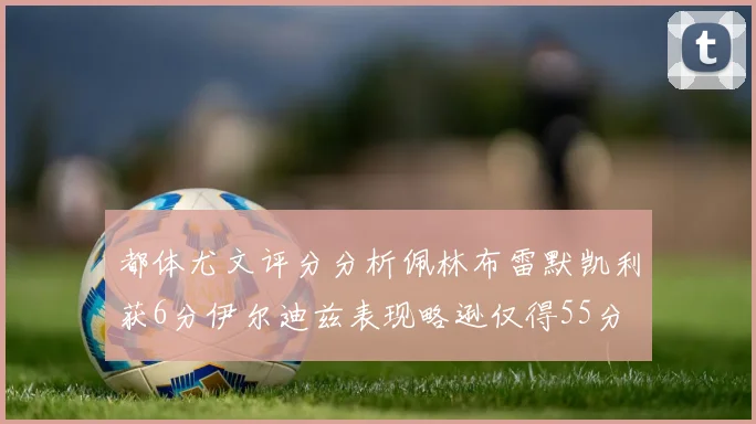 都体尤文评分分析佩林布雷默凯利获6分伊尔迪兹表现略逊仅得55分