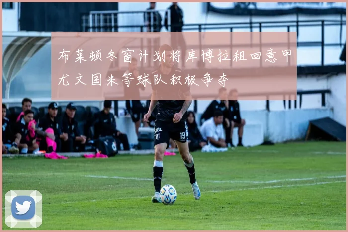 布莱顿冬窗计划将库博拉租回意甲尤文国米等球队积极争夺