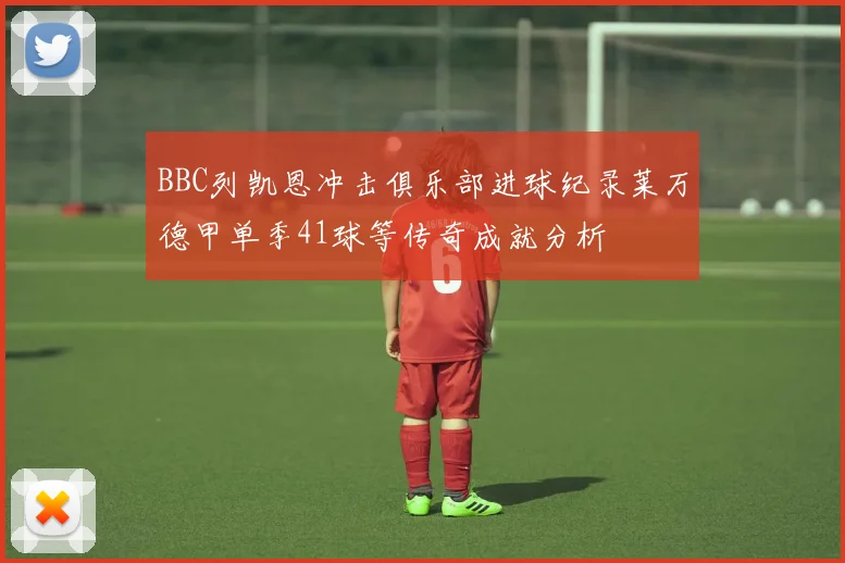 BBC列凯恩冲击俱乐部进球纪录莱万德甲单季41球等传奇成就分析