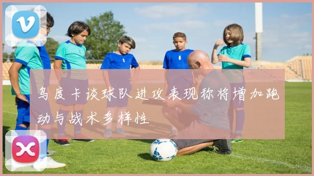 乌度卡谈球队进攻表现称将增加跑动与战术多样性