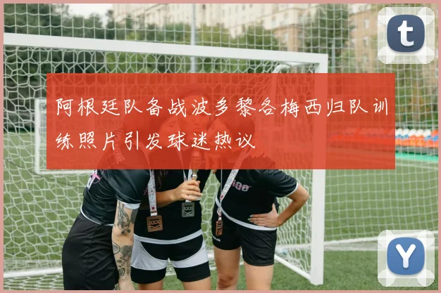 阿根廷队备战波多黎各梅西归队训练照片引发球迷热议