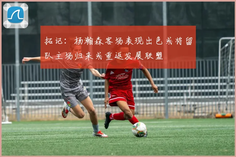 拓记：杨瀚森客场表现出色或将留队主场归来或重返发展联盟