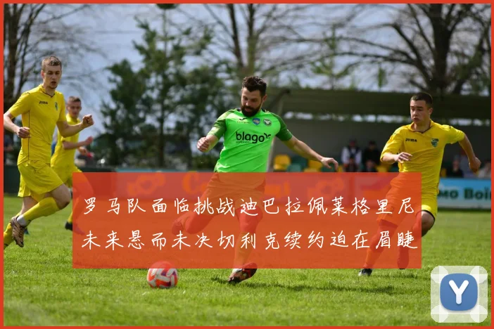 罗马队面临挑战迪巴拉佩莱格里尼未来悬而未决切利克续约迫在眉睫