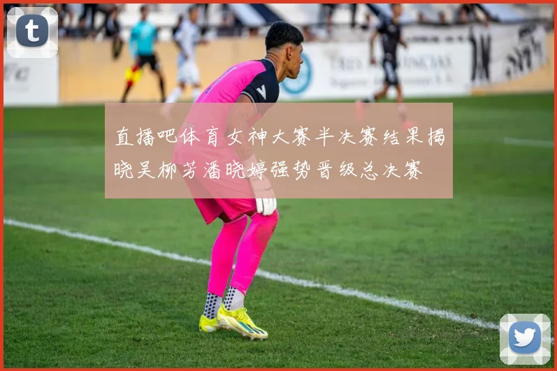 直播吧体育女神大赛半决赛结果揭晓吴柳芳潘晓婷强势晋级总决赛