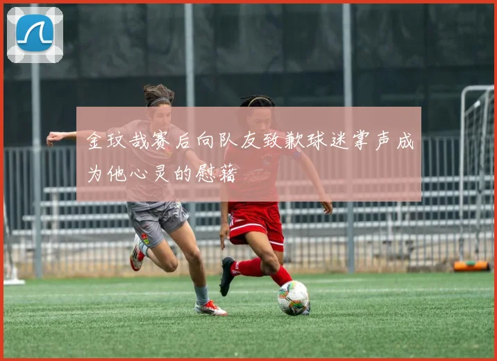 金玟哉赛后向队友致歉球迷掌声成为他心灵的慰藉