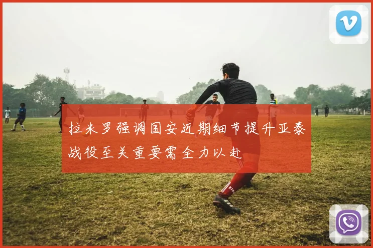 拉米罗强调国安近期细节提升亚泰战役至关重要需全力以赴