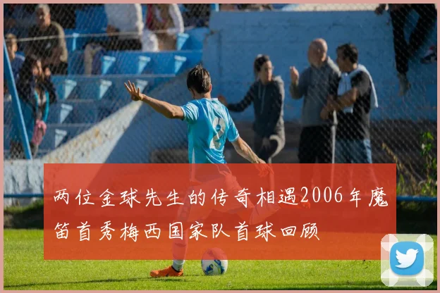 两位金球先生的传奇相遇2006年魔笛首秀梅西国家队首球回顾