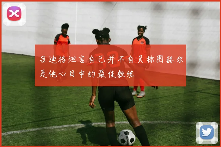 吕迪格坦言自己并不自负称图赫尔是他心目中的最佳教练