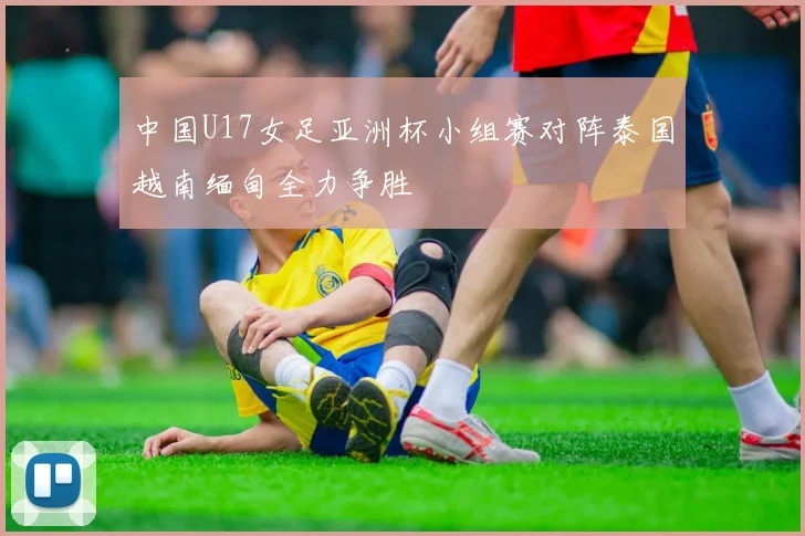 中国U17女足亚洲杯小组赛对阵泰国越南缅甸全力争胜