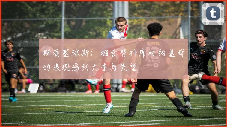 斯潘塞琼斯：掘金替补席对约基奇的表现感到无奈与失望