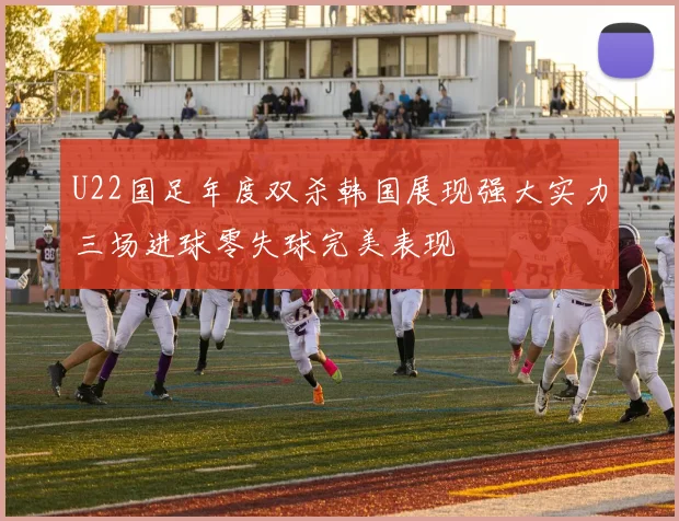 U22国足年度双杀韩国展现强大实力三场进球零失球完美表现
