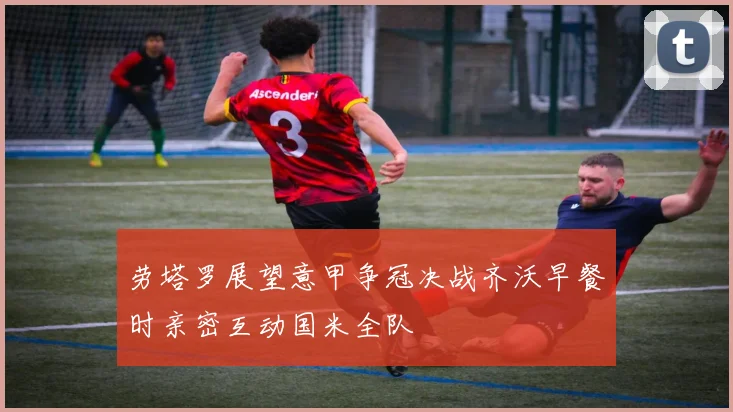 劳塔罗展望意甲争冠决战齐沃早餐时亲密互动国米全队