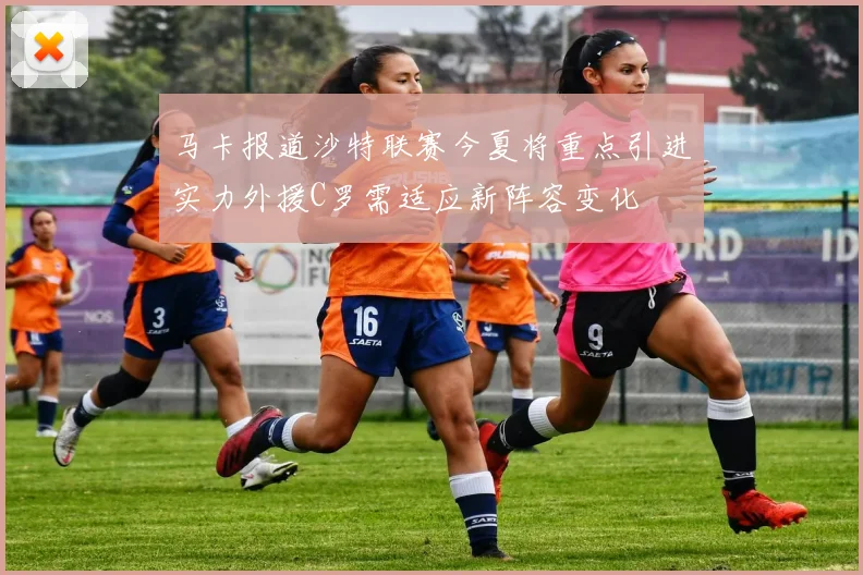 马卡报道沙特联赛今夏将重点引进实力外援C罗需适应新阵容变化