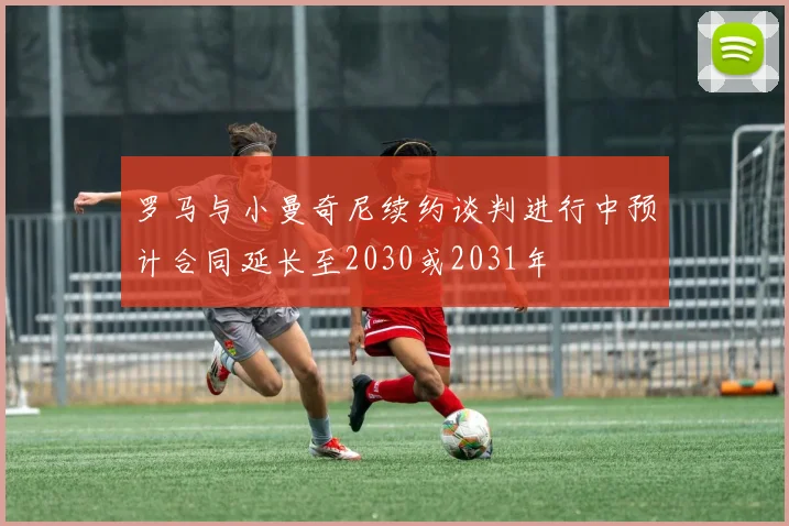 罗马与小曼奇尼续约谈判进行中预计合同延长至2030或2031年