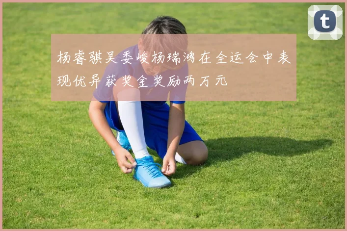 杨睿骐吴委峻杨瑞鸿在全运会中表现优异获奖金奖励两万元