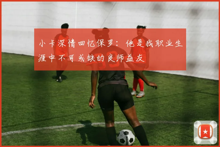 小卡深情回忆保罗：他是我职业生涯中不可或缺的良师益友