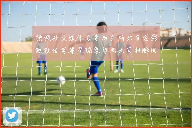 德佩社交媒体分享与罗纳尔多合影致敬传奇球星现象与老大同框瞬间