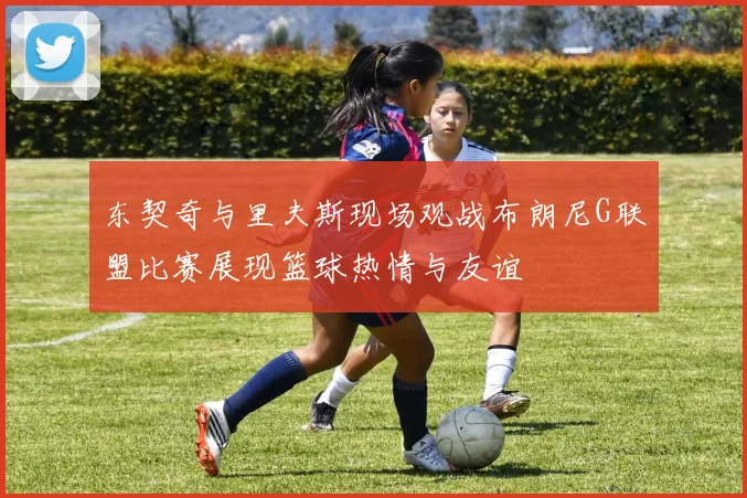 东契奇与里夫斯现场观战布朗尼G联盟比赛展现篮球热情与友谊