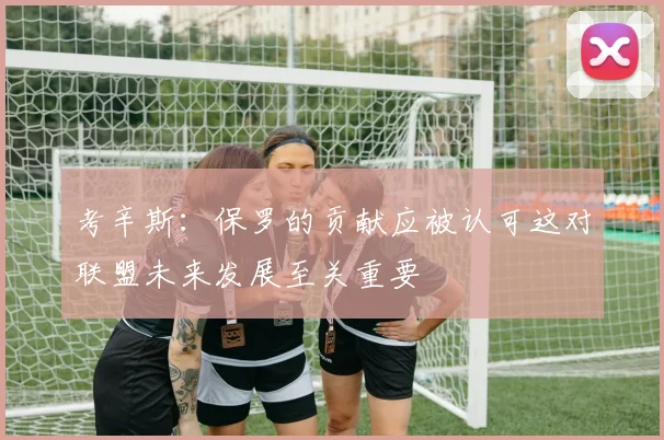 考辛斯：保罗的贡献应被认可这对联盟未来发展至关重要