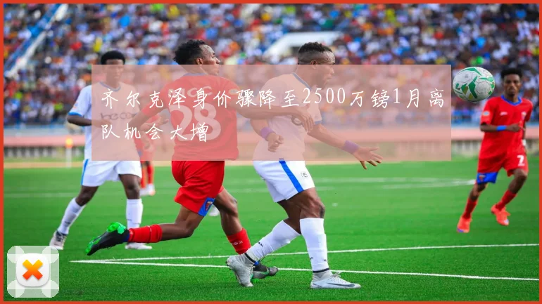 齐尔克泽身价骤降至2500万镑1月离队机会大增