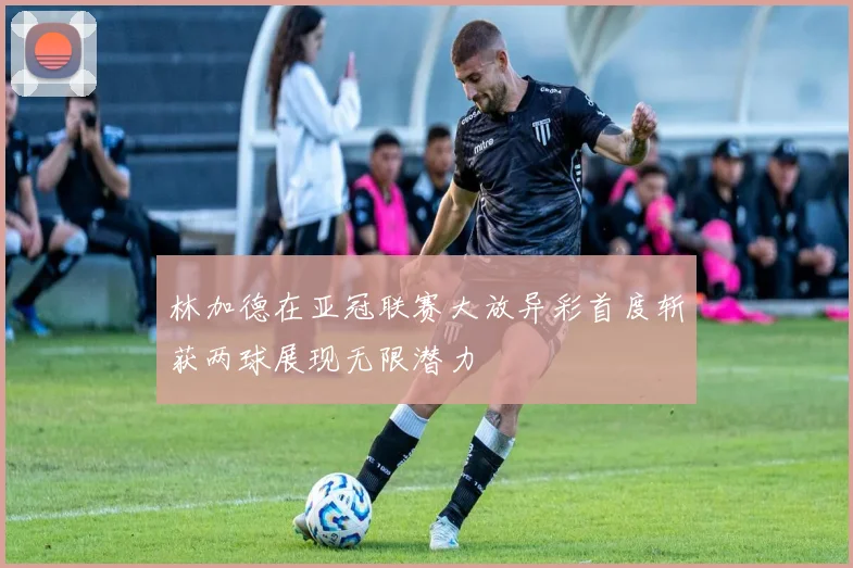 林加德在亚冠联赛大放异彩首度斩获两球展现无限潜力