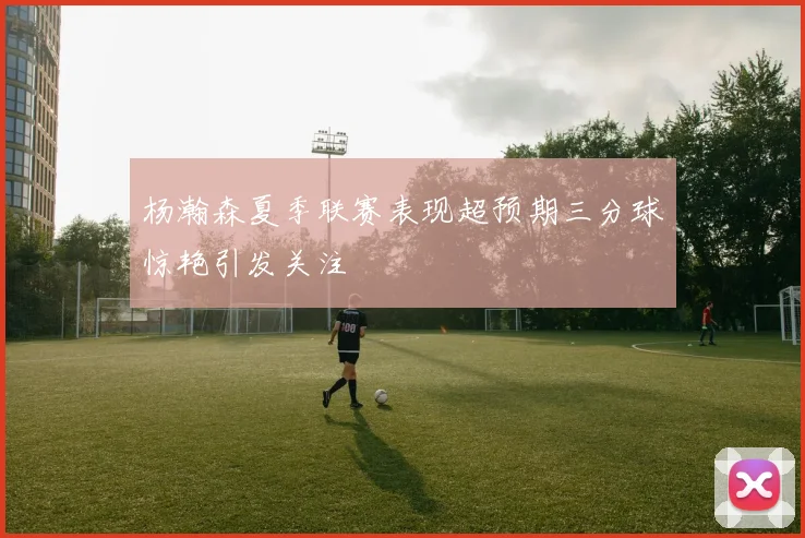 杨瀚森夏季联赛表现超预期三分球惊艳引发关注