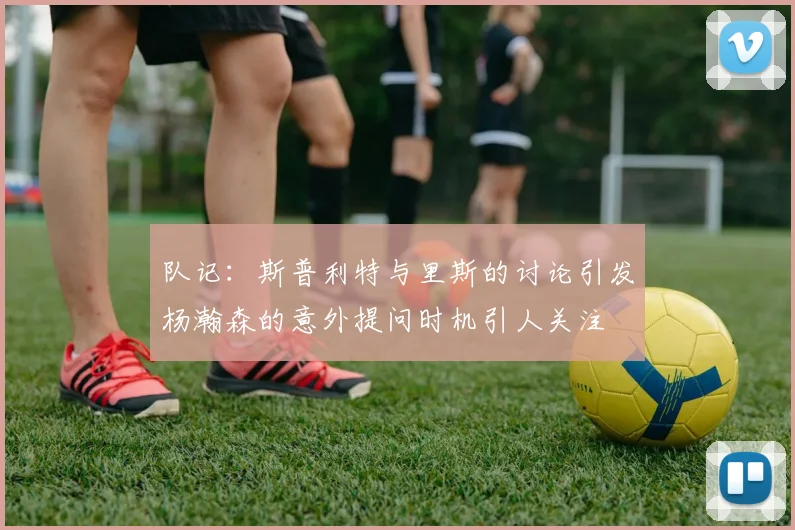 队记：斯普利特与里斯的讨论引发杨瀚森的意外提问时机引人关注