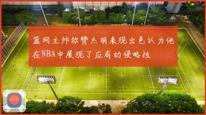 篮网主帅称赞杰明表现出色认为他在NBA中展现了应有的侵略性