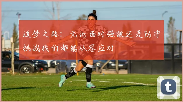 追梦之路：无论面对强敌还是防守挑战我们都能从容应对