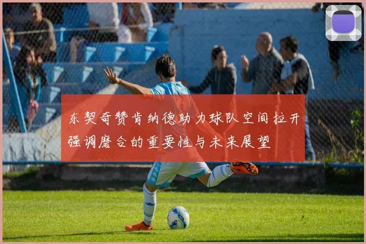 东契奇赞肯纳德助力球队空间拉开强调磨合的重要性与未来展望