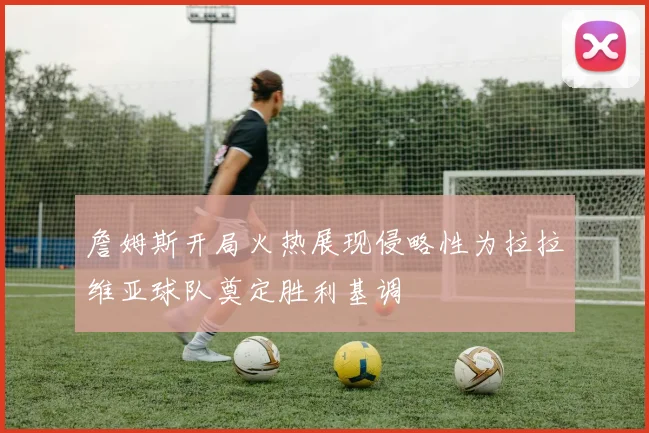 詹姆斯开局火热展现侵略性为拉拉维亚球队奠定胜利基调