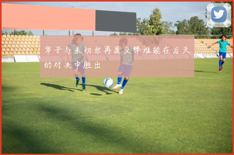 华子与米切尔再度交锋谁能在后天的对决中胜出